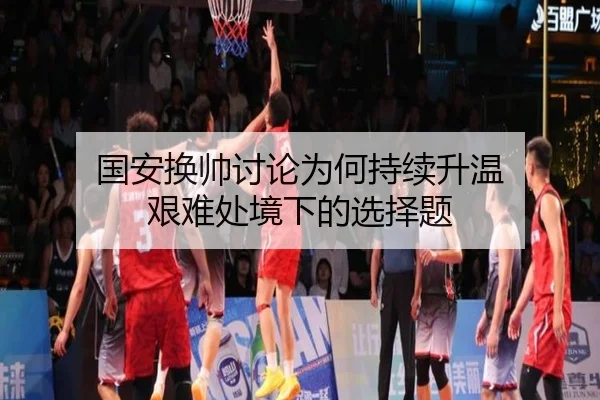 国安换帅讨论为何持续升温 艰难处境下的选择题